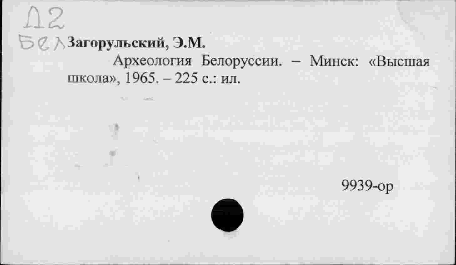 ﻿'с> С. ДЗагорульский, Э.М.
Археология Белоруссии. - Минск: «Высшая школа», 1965. - 225 с.: ил.
9939-ор